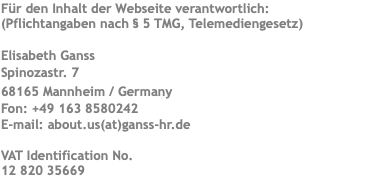Für den Inhalt der Webseite verantwortlich: (Pflichtangaben nach § 5 TMG, Telemediengesetz) Elisabeth Ganss Spinozastr. 7 68165 Mannheim / Germany Fon: +49 163 8580242 E-mail: about.us(at)ganss-hr.de VAT Identification No. 12 820 35669