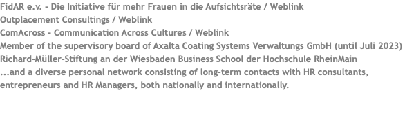 FidAR e.v. - Die Initiative für mehr Frauen in die Aufsichtsräte / Weblink Outplacement Consultings / Weblink ComAcross - Communication Across Cultures / Weblink Member of the supervisory board of Axalta Coating Systems Verwaltungs GmbH (until Juli 2023) Richard-Müller-Stiftung an der Wiesbaden Business School der Hochschule RheinMain ...and a diverse personal network consisting of long-term contacts with HR consultants, entrepreneurs and HR Managers, both nationally and internationally.