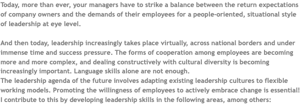 Today, more than ever, your managers have to strike a balance between the return expectations of company owners and the demands of their employees for a people-oriented, situational style of leadership at eye level. And then today, leadership increasingly takes place virtually, across national borders and under immense time and success pressure. The forms of cooperation among employees are becoming more and more complex, and dealing constructively with cultural diversity is becoming increasingly important. Language skills alone are not enough. The leadership agenda of the future involves adapting existing leadership cultures to flexible working models. Promoting the willingness of employees to actively embrace change is essential! I contribute to this by developing leadership skills in the following areas, among others: