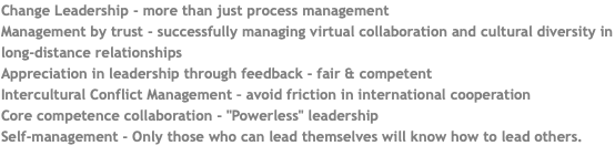 Change Leadership - more than just process management Management by trust - successfully managing virtual collaboration and cultural diversity in long-distance relationships Appreciation in leadership through feedback - fair & competent Intercultural Conflict Management – avoid friction in international cooperation Core competence collaboration - "Powerless" leadership Self-management - Only those who can lead themselves will know how to lead others.