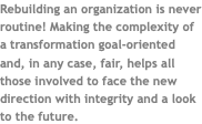 Rebuilding an organization is never routine! Making the complexity of a transformation goal-oriented and, in any case, fair, helps all those involved to face the new direction with integrity and a look to the future.