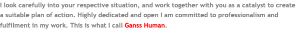 I look carefully into your respective situation, and work together with you as a catalyst to create a suitable plan of action. Highly dedicated and open I am committed to professionalism and fulfilment in my work. This is what I call Ganss Human.