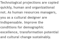Technological projections are copied quickly, human and organizational not. As human resources managers, you as a cultural designer are indispensable. Improve the conditions for demographic excellence, transformation potential and cultural change sustainably. 