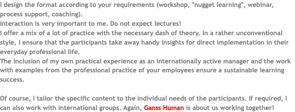 I design the format according to your requirements (workshop, "nugget learning", webinar, process support, coaching). Interaction is very important to me. Do not expect lectures! I offer a mix of a lot of practice with the necessary dash of theory. In a rather unconventional style, I ensure that the participants take away handy insights for direct implementation in their everyday professional life. The inclusion of my own practical experience as an internationally active manager and the work with examples from the professional practice of your employees ensure a sustainable learning success. Of course, I tailor the specific content to the individual needs of the participants. If required, I can also work with international groups. Again, Ganss Human is about us working together!