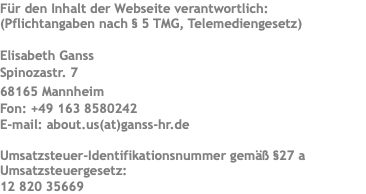 Für den Inhalt der Webseite verantwortlich: (Pflichtangaben nach § 5 TMG, Telemediengesetz) Elisabeth Ganss Spinozastr. 7 68165 Mannheim Fon: +49 163 8580242 E-mail: about.us(at)ganss-hr.de Umsatzsteuer-Identifikationsnummer gemäß §27 a Umsatzsteuergesetz: 12 820 35669