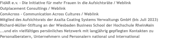 FidAR e.v. - Die Initiative für mehr Frauen in die Aufsichtsräte / Weblink Outplacement Consultings / Weblink ComAcross - Communication Across Cultures / Weblink Mitglied des Aufsichtsrats der Axalta Coating Systems Verwaltungs GmbH (bis Juli 2023) Richard-Müller-Stiftung an der Wiesbaden Business School der Hochschule RheinMain ...und ein vielfältiges persönliches Netzwerk mit langjährig gepflegten Kontakten zu Personalberatern, Unternehmern und Personalern national und international