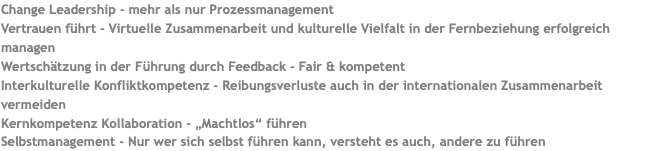 Change Leadership - mehr als nur Prozessmanagement Vertrauen führt - Virtuelle Zusammenarbeit und kulturelle Vielfalt in der Fernbeziehung erfolgreich managen Wertschätzung in der Führung durch Feedback - Fair & kompetent Interkulturelle Konfliktkompetenz - Reibungsverluste auch in der internationalen Zusammenarbeit vermeiden Kernkompetenz Kollaboration - „Machtlos“ führen Selbstmanagement - Nur wer sich selbst führen kann, versteht es auch, andere zu führen