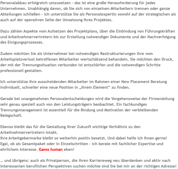 Personalabbau erfolgreich umzusetzen - das ist eine große Herausforderung für jedes Unternehmen. Unabhängig davon, ob Sie sich von einzelnen Mitarbeitern trennen oder ganze Abteilungen schließen - ich unterstütze Sie als Personalexpertin sowohl auf der strategischen als auch auf der operativen Seite der Umsetzung Ihres Projektes. Dazu zählen Aspekte vom Aufsetzen des Projektplans, über die Einbindung von Führungskräften und Arbeitnehmervertretern bis zur Erstellung notwendiger Dokumente und der Nachverfolgung des Einigungsprozesses. Zudem möchten Sie als Unternehmer bei notwendigen Restrukturierungen Ihre vom Arbeitsplatzverlust betroffenen Mitarbeiter wertschätzend behandeln. Sie möchten den Druck, der mit der Trennungssituation verbunden ist entschärfen und die notwendigen Schritte professionell gestalten. Ich unterstütze Ihre ausscheidenden Mitarbeiter im Rahmen einer New Placement Beratung individuell, schneller eine neue Position in „ihrem Element“ zu finden. Gerade bei unangenehmen Personalentscheidungen wird die Vorgehensweise der Firmenleitung sehr genau speziell auch von den Leistungsträgern beobachtet. Ein fachkundiges Trennungsmanagement ist essentiell für die Bindung und Motivation der verbleibenden Belegschaft. Ebenso bleibt das für die Gestaltung Ihrer Zukunft wichtige Verhältnis zu den Arbeitnehmervertretern intakt. Ihre Arbeitgebermarke bleibt so weiterhin positiv besetzt. Und dabei helfe ich Ihnen gerne! Egal, ob als Gesamtpaket oder in Einzelschritten - ich berate mit fachlicher Expertise und ehrlichem Interesse. Ganss human eben! … und übrigens: auch als Privatperson, die ihren Karriereweg neu überdenken und aktiv nach interessanten beruflichen Perspektiven suchen möchte sind Sie bei mir an der richtigen Adresse!