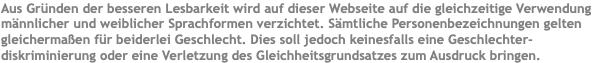 Aus Gründen der besseren Lesbarkeit wird auf dieser Webseite auf die gleichzeitige Verwendung männlicher und weiblicher Sprachformen verzichtet. Sämtliche Personenbezeichnungen gelten gleichermaßen für beiderlei Geschlecht. Dies soll jedoch keinesfalls eine Geschlechter-diskriminierung oder eine Verletzung des Gleichheitsgrundsatzes zum Ausdruck bringen.