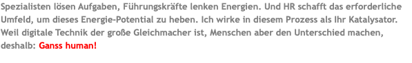 Spezialisten lösen Aufgaben, Führungskräfte lenken Energien. Und HR schafft das erforderliche Umfeld, um dieses Energie-Potential zu heben. Ich wirke in diesem Prozess als Ihr Katalysator. Weil digitale Technik der große Gleichmacher ist, Menschen aber den Unterschied machen, deshalb: Ganss human! 