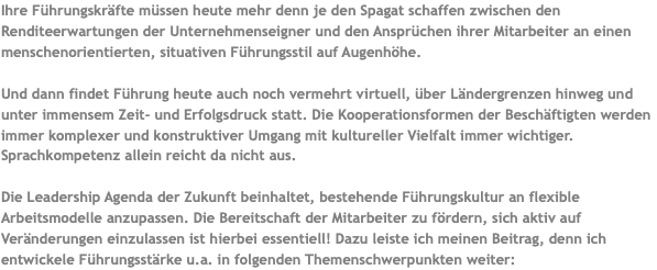 Ihre Führungskräfte müssen heute mehr denn je den Spagat schaffen zwischen den Renditeerwartungen der Unternehmenseigner und den Ansprüchen ihrer Mitarbeiter an einen menschenorientierten, situativen Führungsstil auf Augenhöhe. Und dann findet Führung heute auch noch vermehrt virtuell, über Ländergrenzen hinweg und unter immensem Zeit- und Erfolgsdruck statt. Die Kooperationsformen der Beschäftigten werden immer komplexer und konstruktiver Umgang mit kultureller Vielfalt immer wichtiger. Sprachkompetenz allein reicht da nicht aus. Die Leadership Agenda der Zukunft beinhaltet, bestehende Führungskultur an flexible Arbeitsmodelle anzupassen. Die Bereitschaft der Mitarbeiter zu fördern, sich aktiv auf Veränderungen einzulassen ist hierbei essentiell! Dazu leiste ich meinen Beitrag, denn ich entwickele Führungsstärke u.a. in folgenden Themenschwerpunkten weiter: