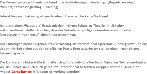 Das Format gestalte ich entsprechend Ihrer Anforderungen (Workshop, „Nugget-Learning“, Webinar, Prozessbegleitung, Coaching). Interaktion wird bei mir groß geschrieben. Erwarten Sie keine Vorträge! Ich biete einen Mix aus viel Praxis mit dem nötigen Schuss an Theorie. Im Stil eher unkonventionell stelle ich sicher, dass die Teilnehmer griffige Erkenntnisse zur direkten Umsetzung in ihren beruflichen Alltag mitnehmen. Das Einbringen meiner eigenen Praxiserfahrung als international agierende Führungskraft und die Arbeit mit Beispielen aus der beruflichen Praxis Ihrer Mitarbeiter stellen einen nachhaltigen Lernerfolg sicher. Die konkreten Inhalte stelle ich natürlich auf die individuellen Bedürfnisse des Teilnehmerkreises ab. Bei Bedarf kann ich auch gerne mit international besetzten Gruppen arbeiten. Auch hier wieder Ganss human: it´s about us working together!