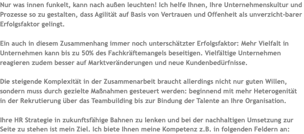 Nur was innen funkelt, kann nach außen leuchten! Ich helfe Ihnen, Ihre Unternehmenskultur und Prozesse so zu gestalten, dass Agilität auf Basis von Vertrauen und Offenheit als unverzicht-barer Erfolgsfaktor gelingt. Ein auch in diesem Zusammenhang immer noch unterschätzter Erfolgsfaktor: Mehr Vielfalt in Unternehmen kann bis zu 50% des Fachkräftemangels beseitigen. Vielfältige Unternehmen reagieren zudem besser auf Marktveränderungen und neue Kundenbedürfnisse. Die steigende Komplexität in der Zusammenarbeit braucht allerdings nicht nur guten Willen, sondern muss durch gezielte Maßnahmen gesteuert werden: beginnend mit mehr Heterogenität in der Rekrutierung über das Teambuilding bis zur Bindung der Talente an Ihre Organisation. Ihre HR Strategie in zukunftsfähige Bahnen zu lenken und bei der nachhaltigen Umsetzung zur Seite zu stehen ist mein Ziel. Ich biete Ihnen meine Kompetenz z.B. in folgenden Feldern an: